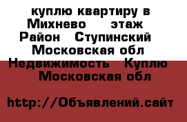 куплю квартиру в Михнево 1-2 этаж › Район ­ Ступинский - Московская обл. Недвижимость » Куплю   . Московская обл.